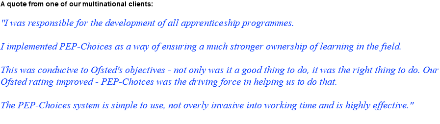 A quote from one of our multinational clients: "I was responsible for the development of all apprenticeship programmes. I implemented PEP-Choices as a way of ensuring a much stronger ownership of learning in the field. This was conducive to Ofsted's objectives - not only was it a good thing to do, it was the right thing to do. Our Ofsted rating improved - PEP-Choices was the driving force in helping us to do that. The PEP-Choices system is simple to use, not overly invasive into working time and is highly effective."